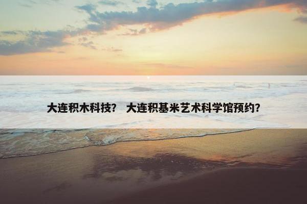 大连积木科技? 大连积基米艺术科学馆预约? 大连积木科技? 大连积基米艺术科学馆预约?
