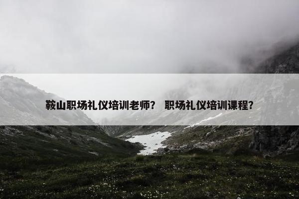 鞍山职场礼仪培训老师？ 职场礼仪培训课程？