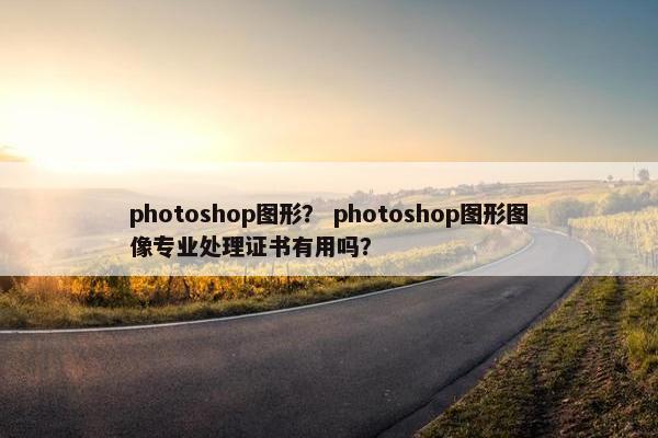 photoshop图形？ photoshop图形图像专业处理证书有用吗？