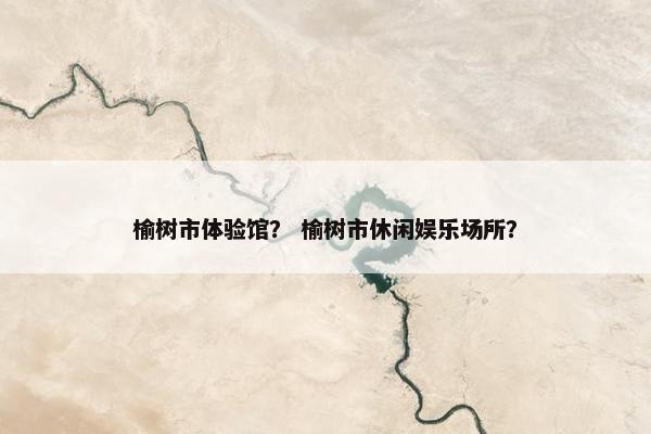 榆树市体验馆？ 榆树市休闲娱乐场所？