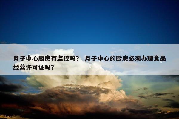 月子中心厨房有监控吗? 月子中心的厨房必须办理食品经营许可证吗? 月子中心厨房有监控吗? 月子中心的厨房必须办理食品经营许可证吗?