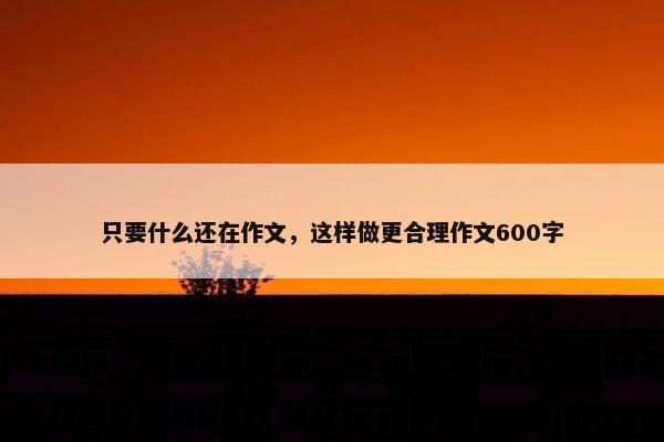 只要什么还在作文，这样做更合理作文600字