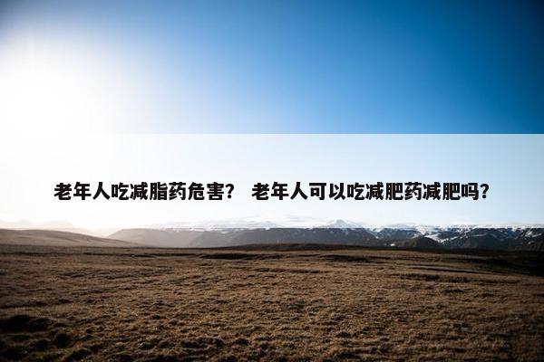 老年人吃减脂药危害? 老年人可以吃减肥药减肥吗? 老年人吃减脂药危害? 老年人可以吃减肥药减肥吗?