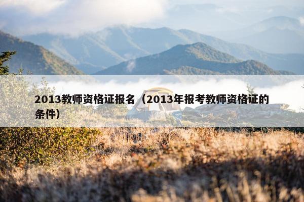 2013教师资格证报名(2013年报考教师资格证的条件) 2013教师资格证报名(2013年报考教师资格证的条件)