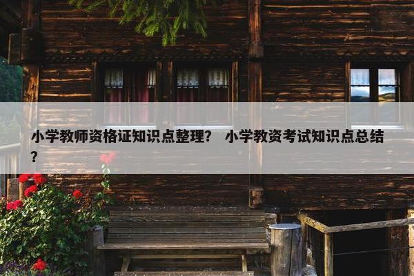 小学教师资格证知识点整理? 小学教资考试知识点总结? 小学教师资格证知识点整理? 小学教资考试知识点总结?