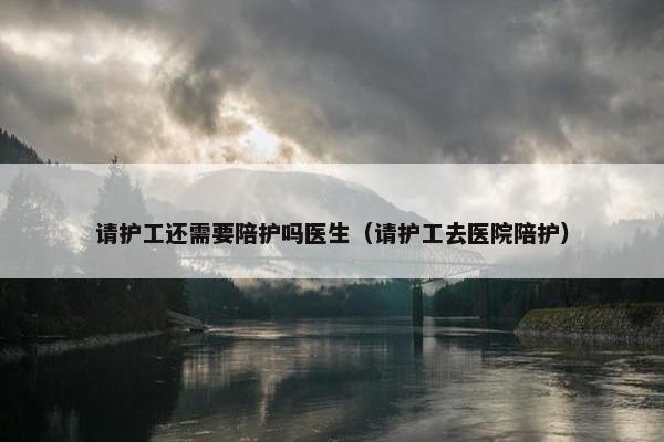 请护工还需要陪护吗医生（请护工去医院陪护）