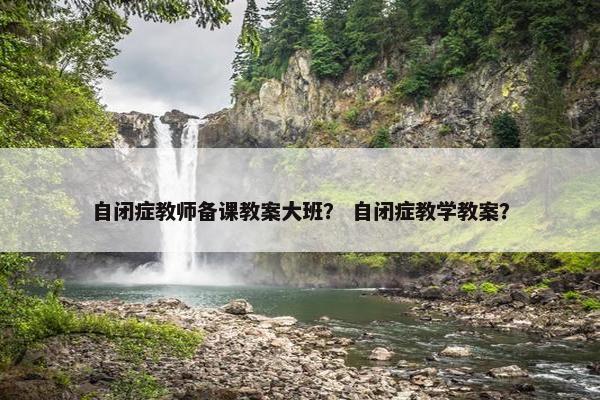 自闭症教师备课教案大班? 自闭症教学教案? 自闭症教师备课教案大班? 自闭症教学教案?