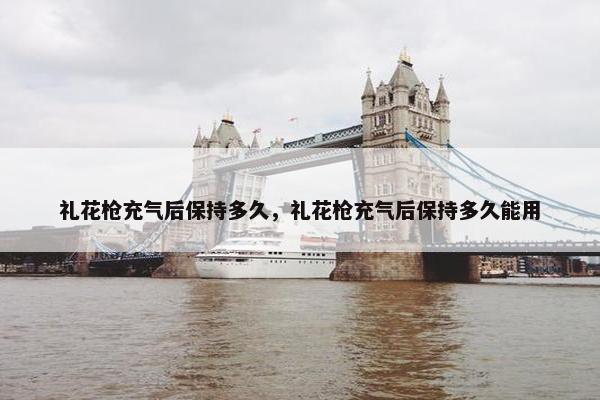 礼花枪充气后保持多久,礼花枪充气后保持多久能用 礼花枪充气后保持多久,礼花枪充气后保持多久能用