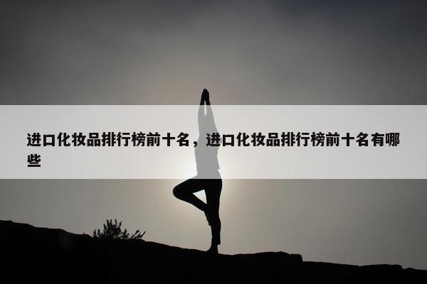 进口化妆品排行榜前十名,进口化妆品排行榜前十名有哪些 进口化妆品排行榜前十名,进口化妆品排行榜前十名有哪些