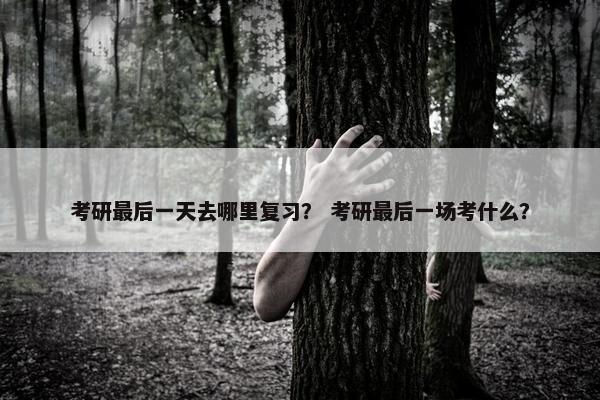 考研最后一天去哪里复习? 考研最后一场考什么? 考研最后一天去哪里复习? 考研最后一场考什么?