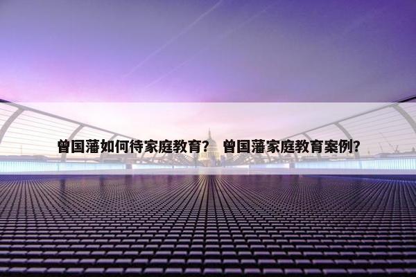 曾国藩如何待家庭教育? 曾国藩家庭教育案例? 曾国藩如何待家庭教育? 曾国藩家庭教育案例?