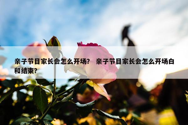 亲子节目家长会怎么开场? 亲子节目家长会怎么开场白和结束? 亲子节目家长会怎么开场? 亲子节目家长会怎么开场白和结束?