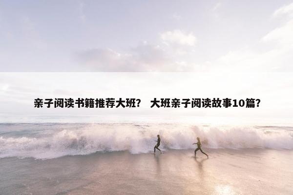 亲子阅读书籍推荐大班? 大班亲子阅读故事10篇? 亲子阅读书籍推荐大班? 大班亲子阅读故事10篇?