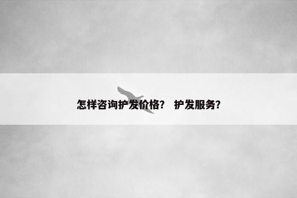 怎样咨询护发价格? 护发服务? 怎样咨询护发价格? 护发服务?