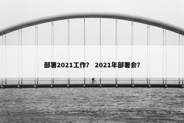 部署2021工作? 2021年部署会? 部署2021工作? 2021年部署会?