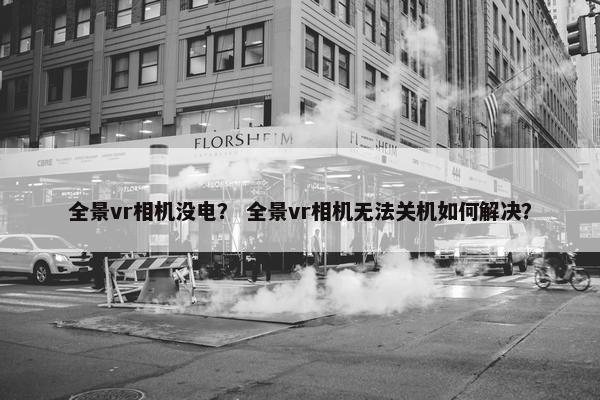 全景vr相机没电? 全景vr相机无法关机如何解决? 全景vr相机没电? 全景vr相机无法关机如何解决?