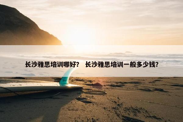 长沙雅思培训哪好? 长沙雅思培训一般多少钱? 长沙雅思培训哪好? 长沙雅思培训一般多少钱?